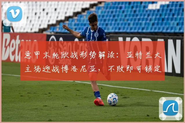 意甲末轮欧战形势解读:亚特兰大主场迎战博洛尼亚,不败即可锁定欧协联席位