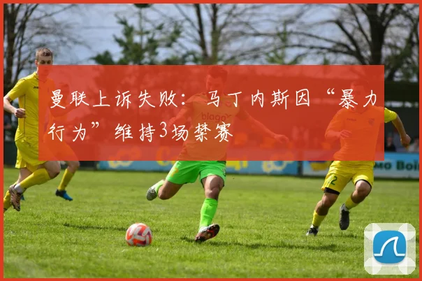 曼联上诉失败：马丁内斯因“暴力行为”维持3场禁赛