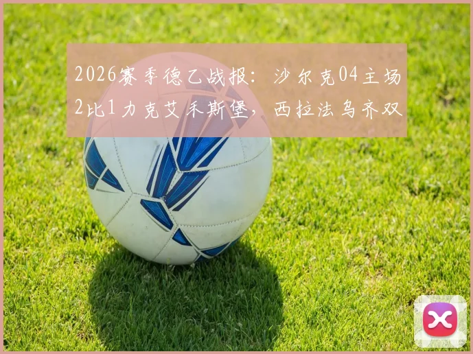 2026赛季德乙战报:沙尔克04主场2比1力克艾禾斯堡,西拉法乌齐双双建功,赛后深度解读比赛过程与球队表现
