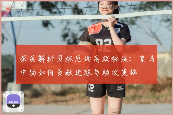 深度解析贝林厄姆高效秘诀：皇马中场如何贡献进球与助攻集锦