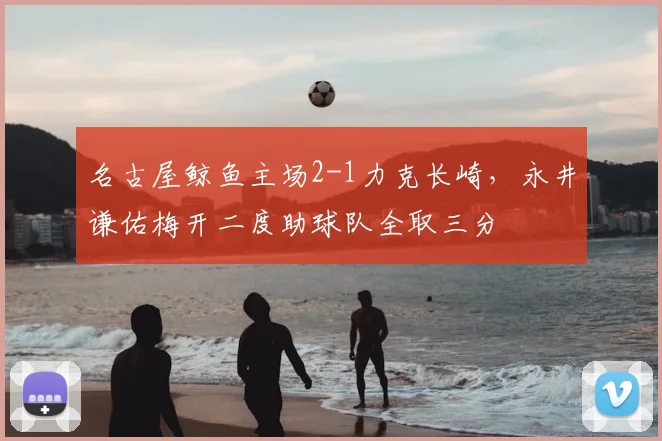 名古屋鲸鱼主场2-1力克长崎，永井谦佑梅开二度助球队全取三分