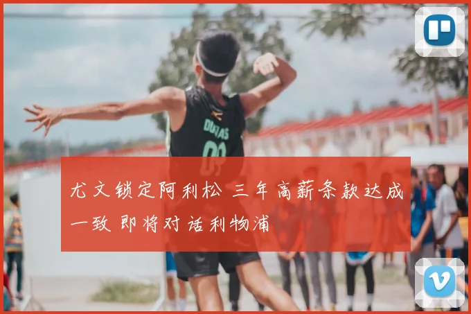 尤文锁定阿利松 三年高薪条款达成一致 即将对话利物浦