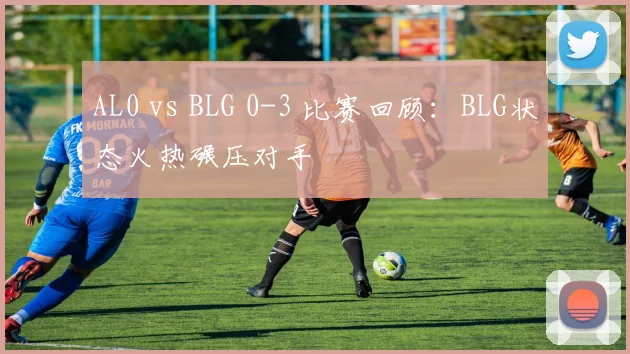 AL0 vs BLG 0-3 比赛回顾：BLG状态火热碾压对手