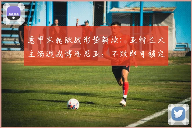 意甲末轮欧战形势解读：亚特兰大主场迎战博洛尼亚，不败即可锁定欧协联席位