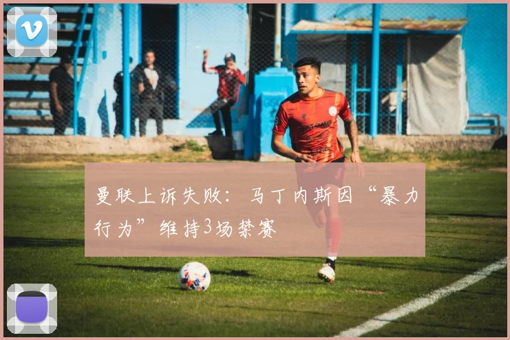 曼联上诉失败:马丁内斯因“暴力行为”维持3场禁赛