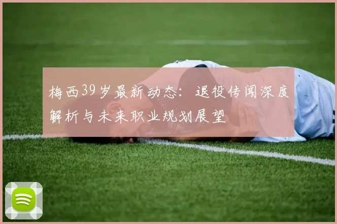 梅西39岁最新动态：退役传闻深度解析与未来职业规划展望