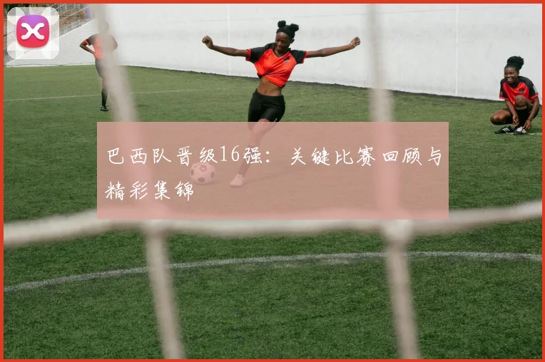 巴西队晋级16强:关键比赛回顾与精彩集锦
