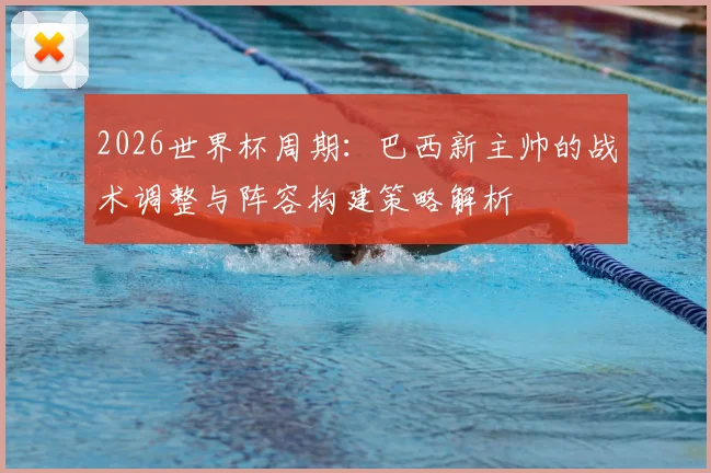 2026世界杯周期：巴西新主帅的战术调整与阵容构建策略解析